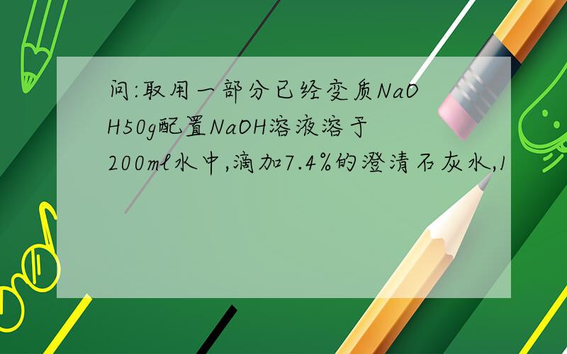 问:取用一部分已经变质NaOH50g配置NaOH溶液溶于200ml水中,滴加7.4%的澄清石灰水,1