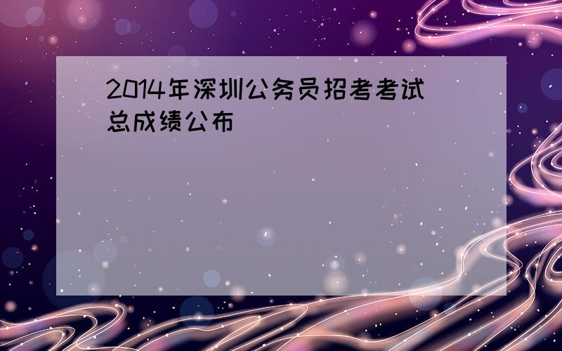 2014年深圳公务员招考考试总成绩公布
