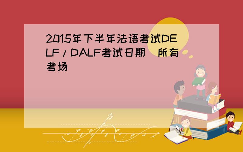 2015年下半年法语考试DELF/DALF考试日期（所有考场）