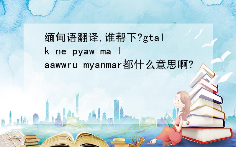 缅甸语翻译,谁帮下?gtalk ne pyaw ma laawwru myanmar都什么意思啊?