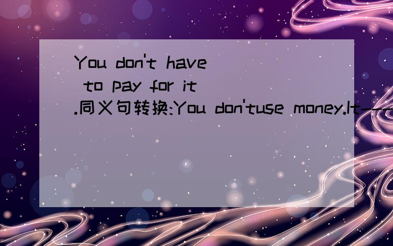 You don't have to pay for it.同义句转换:You don'tuse money.It--------- ---------.后两个空填什么?