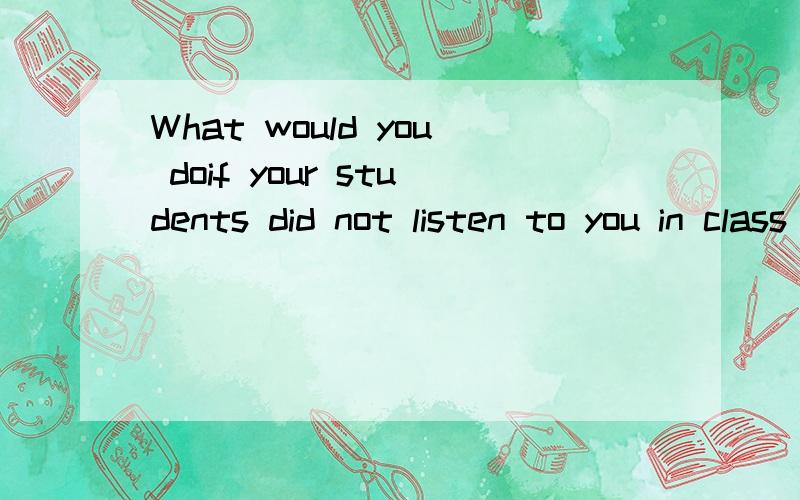 What would you doif your students did not listen to you in class 用英语回答至少三句