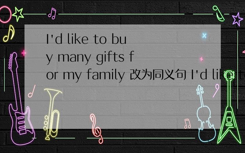 I'd like to buy many gifts for my family 改为同义句 I'd like to----