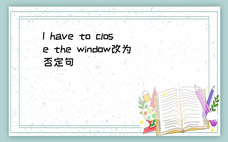 I have to close the window改为否定句