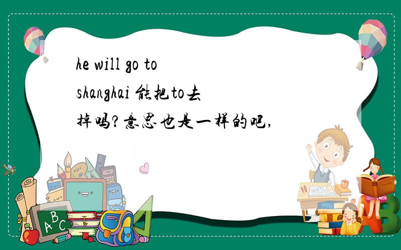 he will go to shanghai 能把to去掉吗?意思也是一样的吧,
