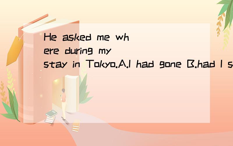 He asked me where during my stay in Tokyo.A.I had gone B.had I stayed C.did i have D I had been