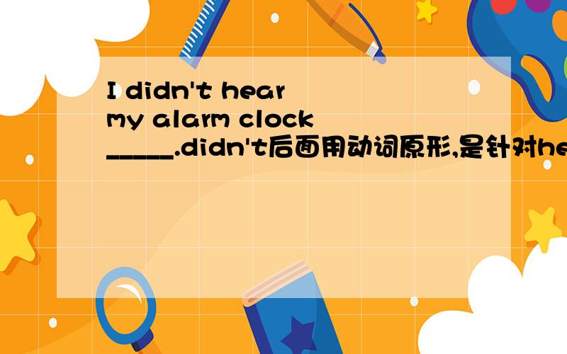 I didn't hear my alarm clock_____.didn't后面用动词原形,是针对hear的吧.那为什么不能填went off?
