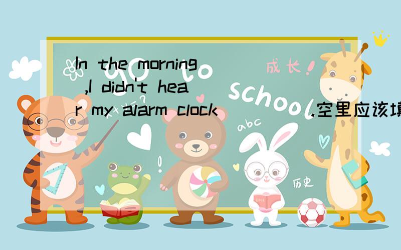 In the morning ,I didn't hear my alarm clock ____ .空里应该填going off还是go off?为什么?