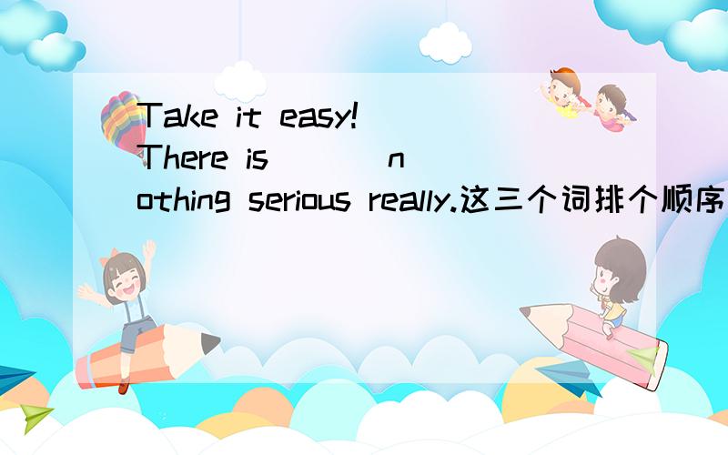 Take it easy! There is ( ) nothing serious really.这三个词排个顺序,解答一下问什么.