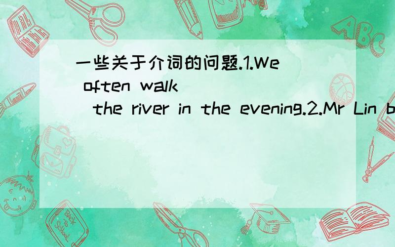 一些关于介词的问题.1.We often walk____the river in the evening.2.Mr Lin bought a house____three rooms.3.I didn't go to bed____eleven.4.They finished the work the day____yesterday.5.That has been my life____these past ten years.6.Turn____the