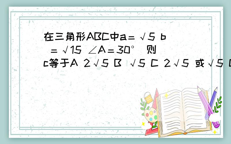 在三角形ABC中a＝√5 b ＝√15 ∠A＝30° 则c等于A 2√5 B √5 C 2√5 或√5 D 以上都不对