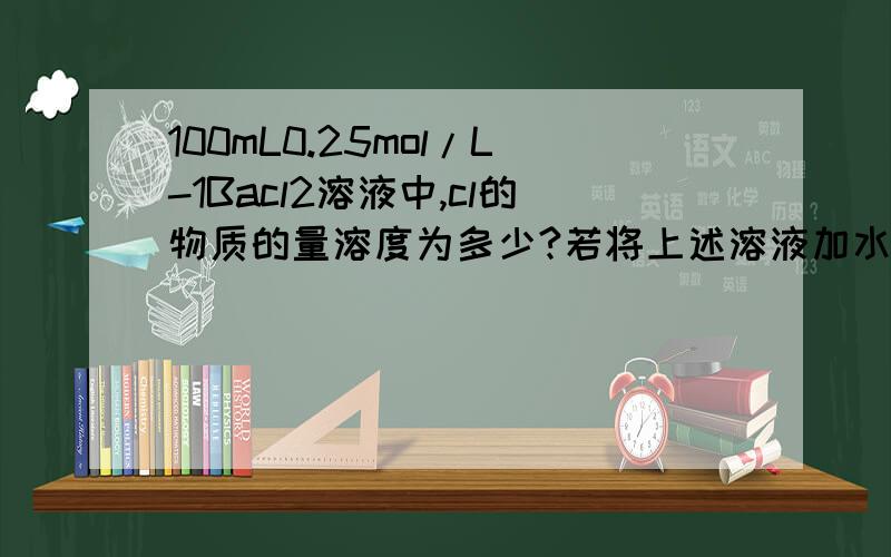 100mL0.25mol/L-1Bacl2溶液中,cl的物质的量溶度为多少?若将上述溶液加水稀释到500mL,cl-的物质的量溶度为多少