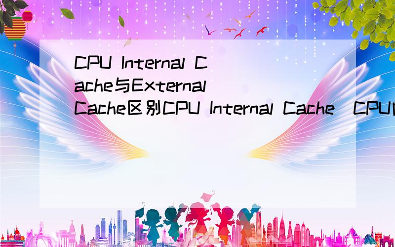CPU Internal Cache与External Cache区别CPU Internal Cache（CPU内置高速缓存） 与 External Cache（外部高速缓存） 分别说出特点 和 作用