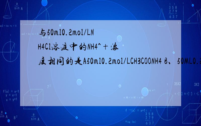 与50ml0.2mol/LNH4Cl溶液中的NH4^+浓度相同的是A50ml0.2mol/LCH3COONH4 B、50ML0.25MOL/L(NH4)2SO4 C、100ml0.2mol/LNH4NO3 D50ml0.2mol/LNH3*H2O