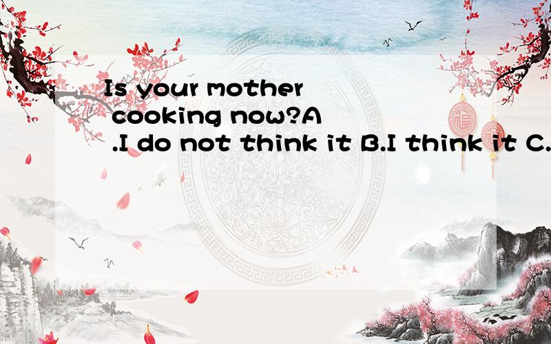 Is your mother cooking now?A .I do not think it B.I think it C.I think not so D.I think so