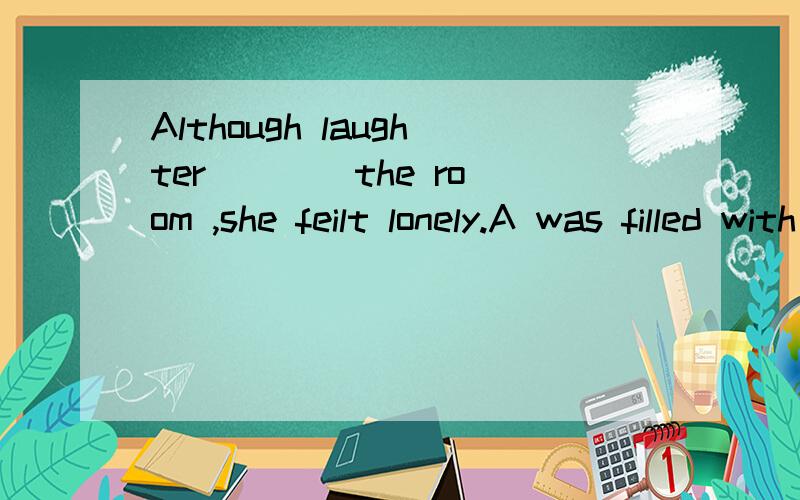 Although laughter ___ the room ,she feilt lonely.A was filled with B was filled C was fillingD was filling with