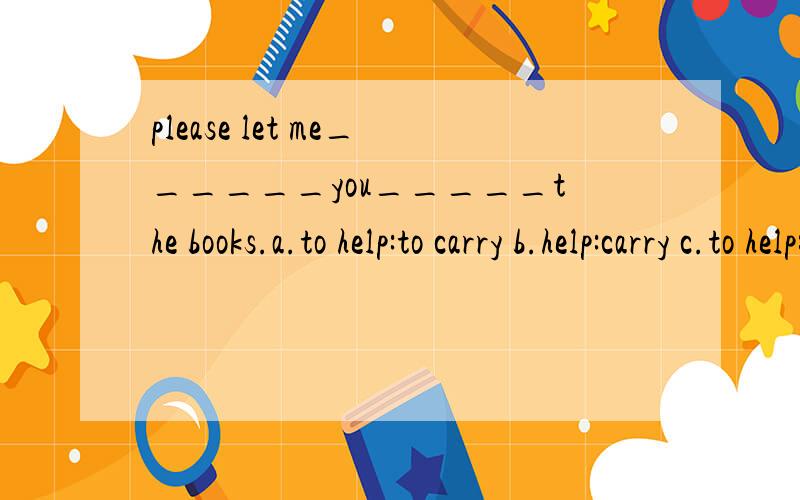 please let me______you_____the books.a.to help:to carry b.help:carry c.to help:carry d.help:carrying