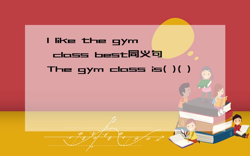 I like the gym class best同义句The gym class is( )( )