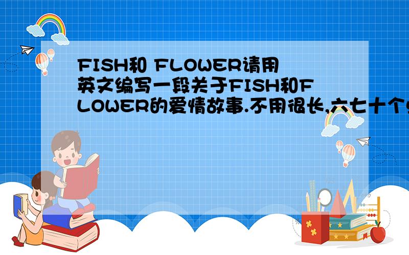 FISH和 FLOWER请用英文编写一段关于FISH和FLOWER的爱情故事.不用很长,六七十个单词左右.编写的好会加分.