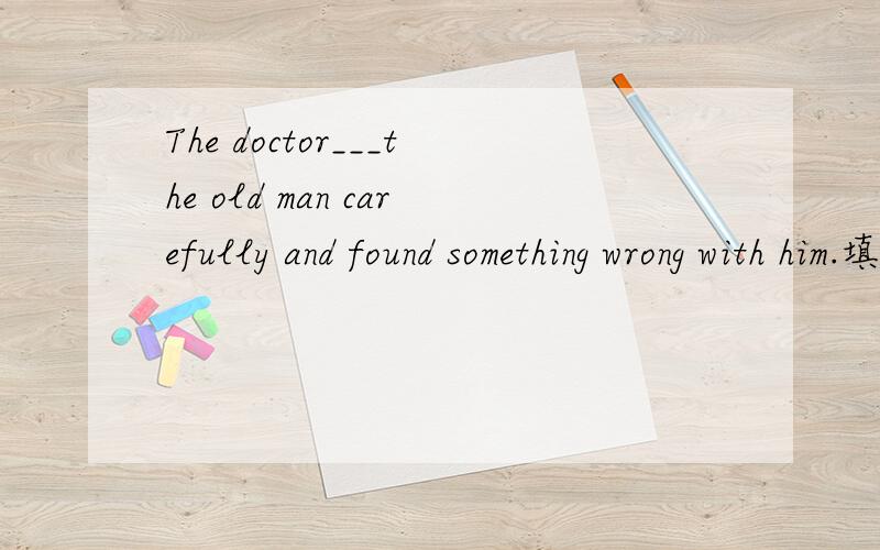 The doctor___the old man carefully and found something wrong with him.填什么?为什么?