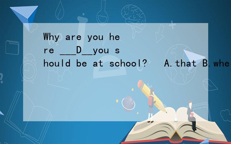 Why are you here ___D__you should be at school?   A.that B.where C.which D. whatWhy are you here __D___you should be at school?   A.that B.where C.which D. what
