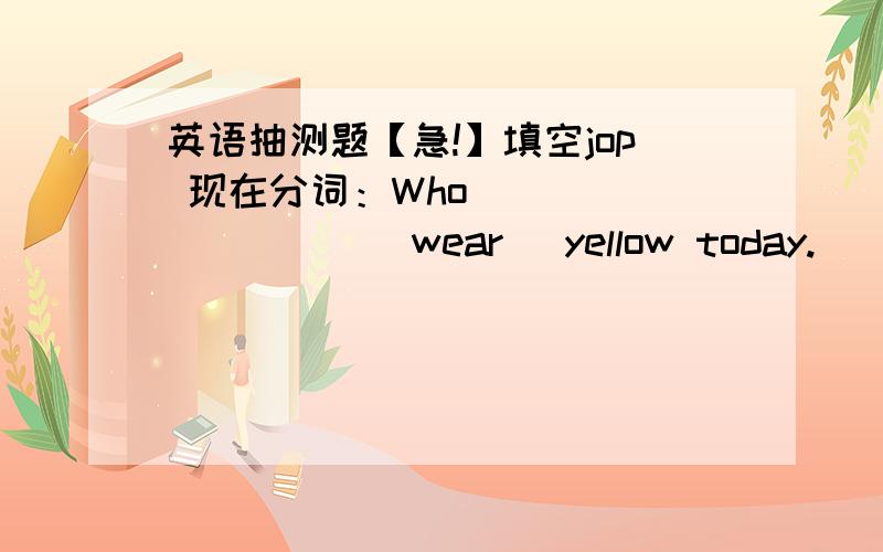 英语抽测题【急!】填空jop 现在分词：Who _________[wear] yellow today.________they ________[sweep] the floor while he is singing?Who_______[not wear] red today?