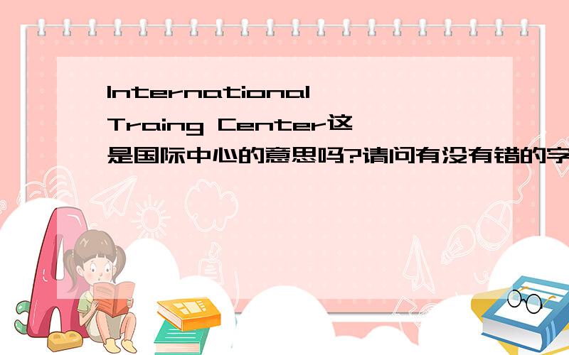 International Traing Center这是国际中心的意思吗?请问有没有错的字母.请问有没有错的字母