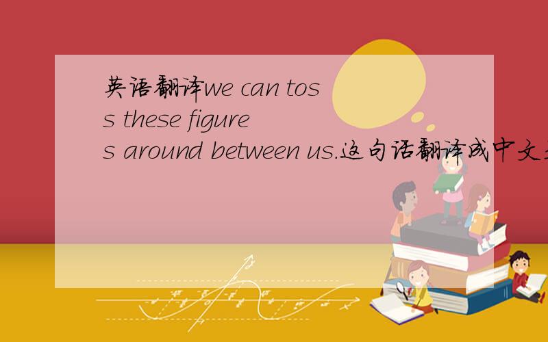 英语翻译we can toss these figures around between us.这句话翻译成中文是什么意思?如果是在线翻译就不要麻烦了.
