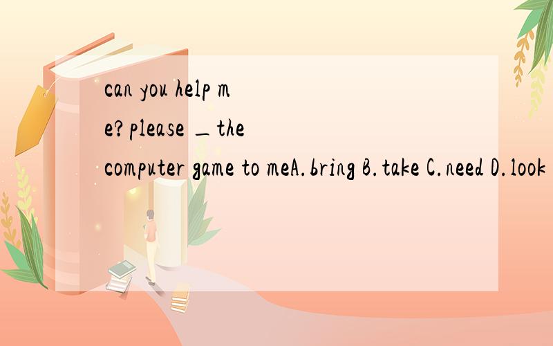 can you help me?please _the computer game to meA.bring B.take C.need D.look