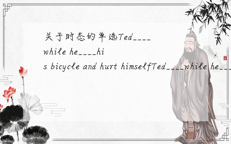 关于时态的单选Ted____while he____his bicycle and hurt himselfTed____while he____his bicycle and hurt himselfA.had fallen;was ridingB.had fallen;rodeC.fell;were ridingD.fell;was riding注明一下理由,