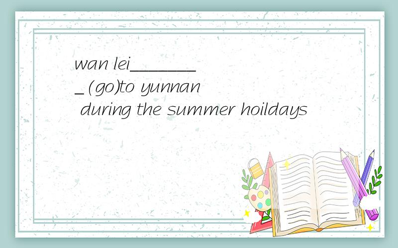 wan lei________(go)to yunnan during the summer hoildays