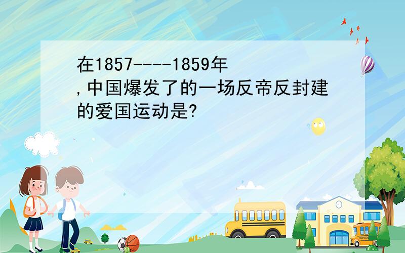在1857----1859年,中国爆发了的一场反帝反封建的爱国运动是?