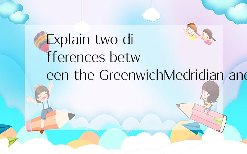 Explain two differences between the GreenwichMedridian and the International date line?不是要你们翻译,,是回答~