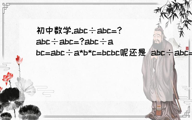初中数学.abc÷abc=?abc÷abc=?abc÷abc=abc÷a*b*c=bcbc呢还是 abc÷abc=abc÷（abc）=1呢?
