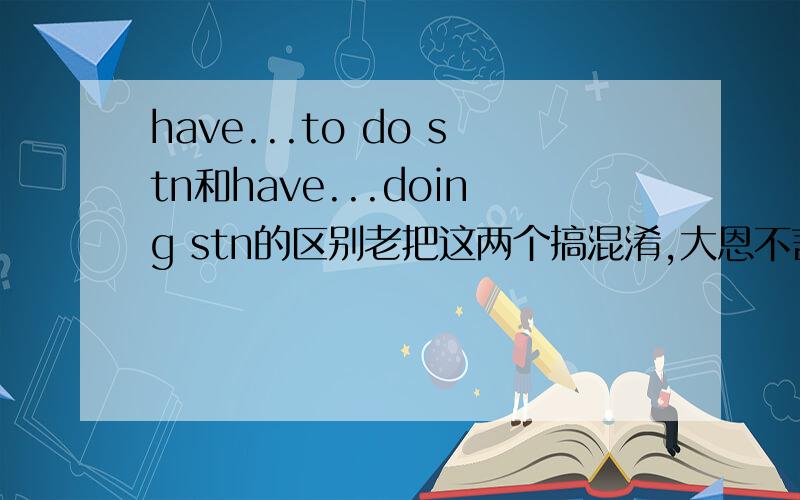 have...to do stn和have...doing stn的区别老把这两个搞混淆,大恩不言谢!