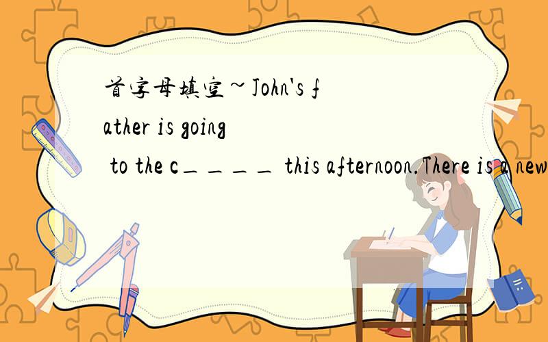 首字母填空~John's father is going to the c____ this afternoon.There is a new film on there.It begins at two to two.John w____like to go with his dad.But he hasn't finished his homework y____ His father tells him that he has to finish it first,an