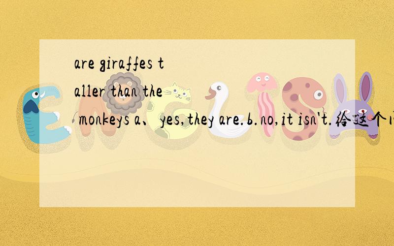 are giraffes taller than the monkeys a、yes,they are.b.no,it isn't.给这个问句选择适当的答句