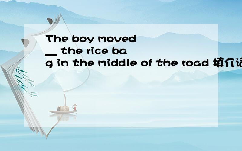 The boy moved __ the rice bag in the middle of the road 填介词