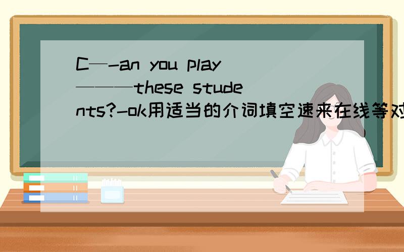 C—-an you play———these students?-ok用适当的介词填空速来在线等对加分