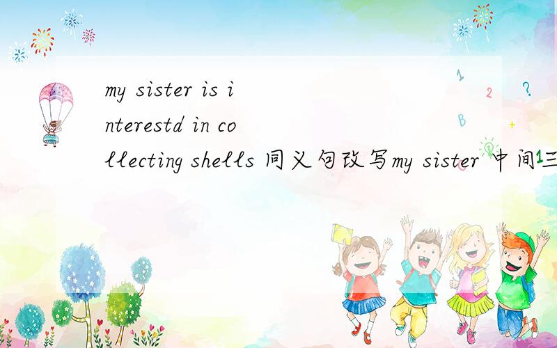 my sister is interestd in collecting shells 同义句改写my sister 中间三个空collecting shells