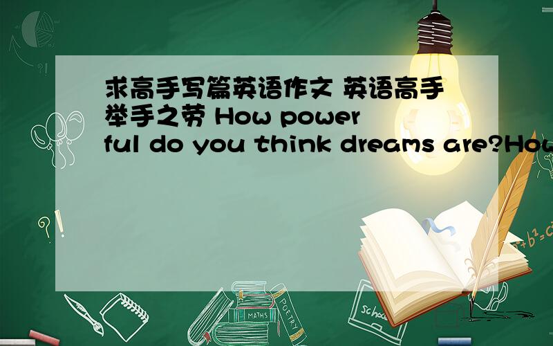 求高手写篇英语作文 英语高手举手之劳 How powerful do you think dreams are?How would you fulfill your dreams?字数和四级作文差不多就行