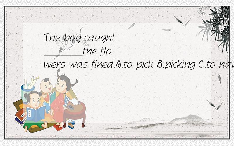 The boy caught_______the flowers was fined.A.to pick B.picking C.to have picked D.having picked请用自己的语言,网络上的看不懂