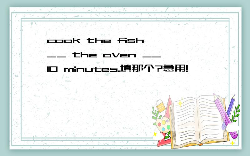 cook the fish __ the oven __10 minutes.填那个?急用!