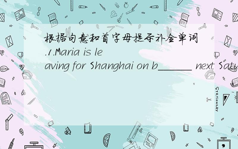 根据句意和首字母提示补全单词.1.Maria is leaving for Shanghai on b______ next Saturday.2.W_____ I say ,he always agree.3.S_____ has a right,to expect people to obey the rules.Because all of us are the members of it.4.Hs is w_____ at Chin