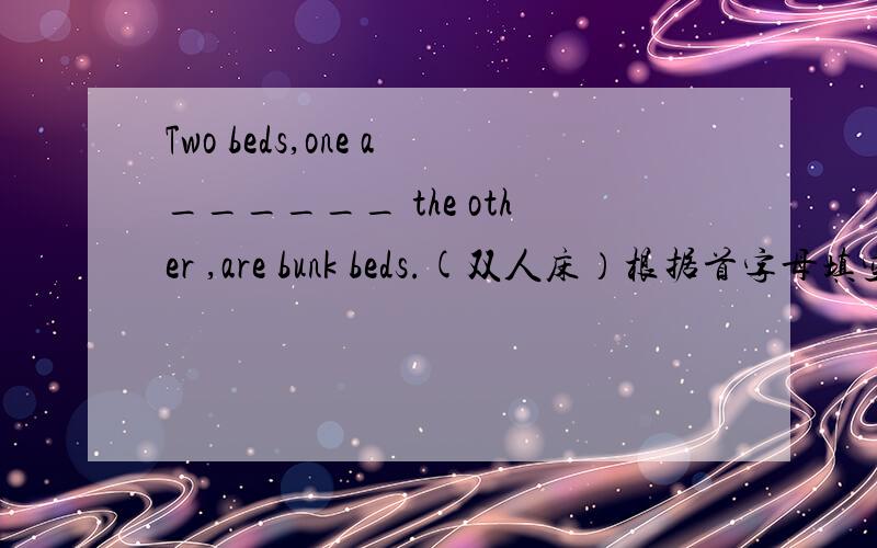 Two beds,one a______ the other ,are bunk beds.(双人床）根据首字母填空