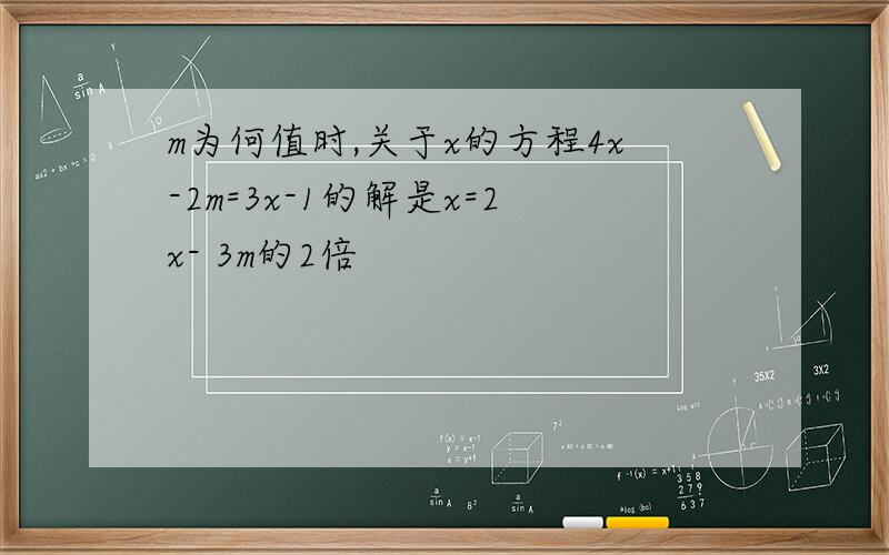 m为何值时,关于x的方程4x-2m=3x-1的解是x=2x- 3m的2倍