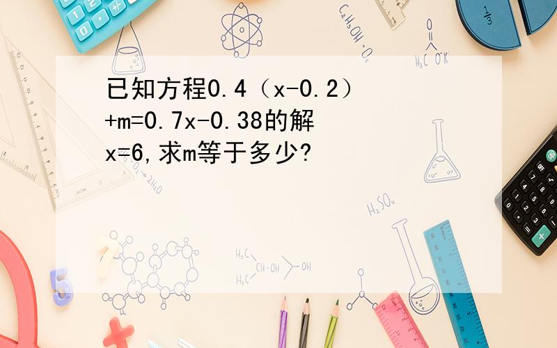 已知方程0.4（x-0.2）+m=0.7x-0.38的解x=6,求m等于多少?