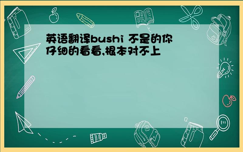 英语翻译bushi 不是的你仔细的看看,根本对不上