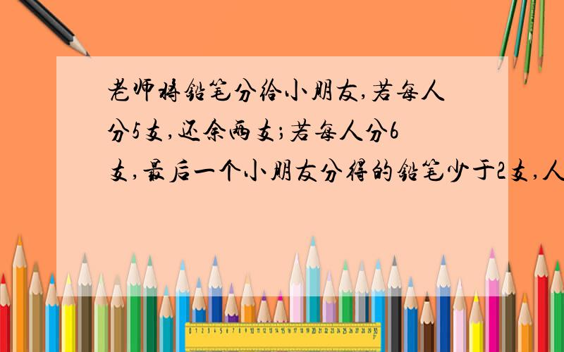 老师将铅笔分给小朋友,若每人分5支,还余两支；若每人分6支,最后一个小朋友分得的铅笔少于2支,人数支数