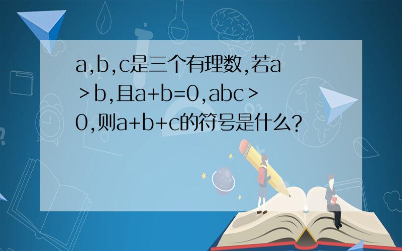 a,b,c是三个有理数,若a＞b,且a+b=0,abc＞0,则a+b+c的符号是什么?